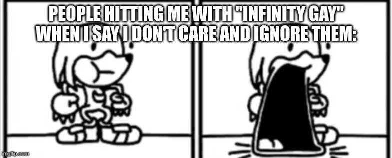 Knickknacks Jaw Drop | PEOPLE HITTING ME WITH "INFINITY GAY" WHEN I SAY I DON'T CARE AND IGNORE THEM: | image tagged in knickknacks jaw drop | made w/ Imgflip meme maker