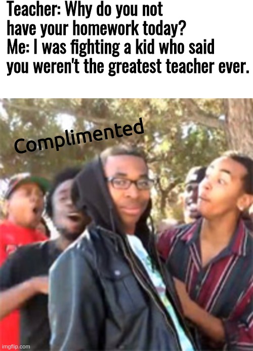 Teacher: Why do you not have your homework today? 
Me: I was fighting a kid who said you weren't the greatest teacher ever. Complimented | image tagged in blank white template,black boy roast | made w/ Imgflip meme maker