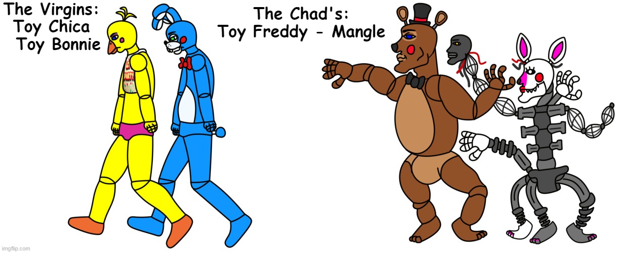 "The Virgin Vs. The Chad" .Version FNAF2 |  The Virgins: Toy Chica   Toy Bonnie; The Chad's: Toy Freddy - Mangle | image tagged in fnaf,fnaf2,five nights at freddy's 2,five nights at freddys,mangle | made w/ Imgflip meme maker