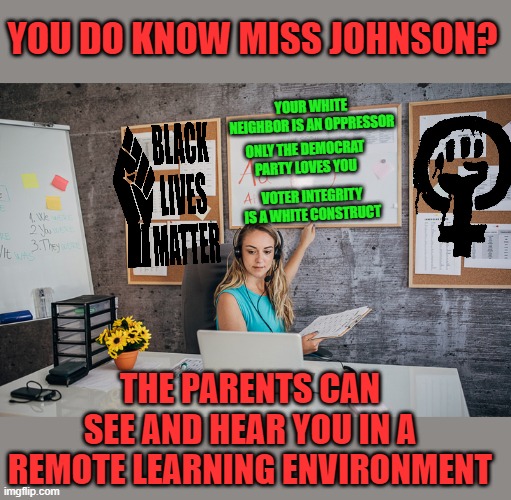 yep | YOU DO KNOW MISS JOHNSON? YOUR WHITE NEIGHBOR IS AN OPPRESSOR; ONLY THE DEMOCRAT PARTY LOVES YOU; VOTER INTEGRITY IS A WHITE CONSTRUCT; THE PARENTS CAN SEE AND HEAR YOU IN A REMOTE LEARNING ENVIRONMENT | image tagged in teachers unions | made w/ Imgflip meme maker