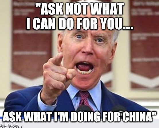 Joe Biden no malarkey | "ASK NOT WHAT I CAN DO FOR YOU.... ASK WHAT I'M DOING FOR CHINA" | image tagged in joe biden no malarkey | made w/ Imgflip meme maker