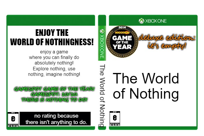 buy The World of Nothing for $0.00 at your local store now! | ENJOY THE WORLD OF NOTHINGNESS! deluxe edition: it's empty! enjoy a game where you can finally do absolutely nothing! Explore nothing, use nothing, imagine nothing! The World of Nothing; GAMESPOT GAME OF THE YEAR!
GAMESPOT: 10/10. THERE IS NOTHING TO DO! The World of Nothing; no rating because there isn't anything to do. | made w/ Imgflip meme maker