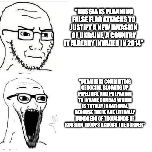 Soyjack not impressed. Soyjack impressed | "RUSSIA IS PLANNING FALSE FLAG ATTACKS TO JUSTIFY A NEW INVASION OF UKRAINE, A COUNTRY IT ALREADY INVADED IN 2014"; "UKRAINE IS COMMITTING GENOCIDE, BLOWING UP PIPELINES, AND PREPARING TO INVADE DONBAS WHICH IS TOTALLY IRRATIONAL BECAUSE THERE ARE LITERALLY HUNDREDS OF THOUSANDS OF RUSSIAN TROOPS ACROSS THE BORDER" | image tagged in soyjack not impressed soyjack impressed | made w/ Imgflip meme maker