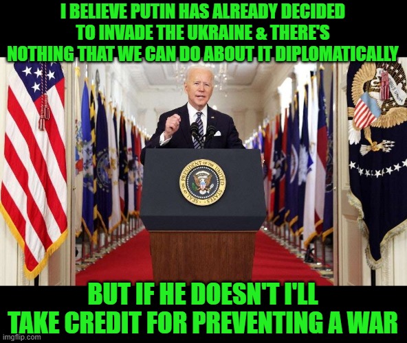 He swings both ways and 30% of the people believe him | I BELIEVE PUTIN HAS ALREADY DECIDED TO INVADE THE UKRAINE & THERE'S NOTHING THAT WE CAN DO ABOUT IT DIPLOMATICALLY; BUT IF HE DOESN'T I'LL TAKE CREDIT FOR PREVENTING A WAR | image tagged in joe biden speech,putin,ukraine | made w/ Imgflip meme maker