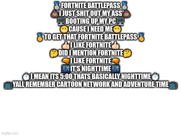 fortnite battlepass | 🥈FORTNITE BATTLEPASS🥈
💩I JUST SHIT OUT MY ASS💩
🖥️BOOTING UP MY PC🖥️
😬CAUSE I NEED ME😬
🥇TO GET THAT FORTNITE BATTLEPASS🥇
👍🏻I LIKE FORTNITE👍🏻
🤔DID I MENTION FORTNITE🤔
🔫I LIKE FORTNITE🔫
🌃IT'S NIGHTTIME🌃
⏱️I MEAN ITS 5:00 THATS BASICALLY NIGHTTIME⏱️
📺YALL REMEMBER CARTOON NETWORK AND ADVENTURE TIME📺 | image tagged in blank white template | made w/ Imgflip meme maker