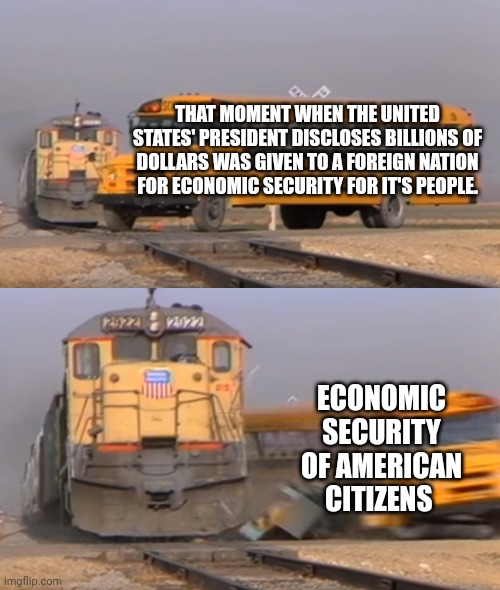 A train hitting a school bus | THAT MOMENT WHEN THE UNITED STATES' PRESIDENT DISCLOSES BILLIONS OF DOLLARS WAS GIVEN TO A FOREIGN NATION FOR ECONOMIC SECURITY FOR IT'S PEOPLE. ECONOMIC SECURITY OF AMERICAN CITIZENS | image tagged in a train hitting a school bus | made w/ Imgflip meme maker