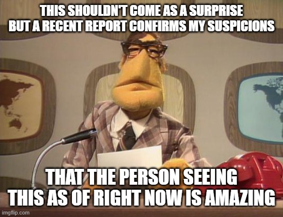 muppet news | THIS SHOULDN'T COME AS A SURPRISE BUT A RECENT REPORT CONFIRMS MY SUSPICIONS; THAT THE PERSON SEEING THIS AS OF RIGHT NOW IS AMAZING | image tagged in muppet news | made w/ Imgflip meme maker