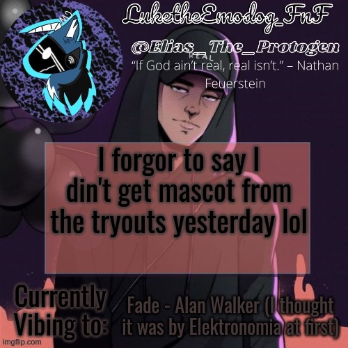 The coaches really wanted me to win so I think they're gonna let em do a skit for it tho | I forgor to say I din't get mascot from the tryouts yesterday lol; Fade - Alan Walker (I thought it was by Elektronomia at first) | image tagged in nf temp | made w/ Imgflip meme maker