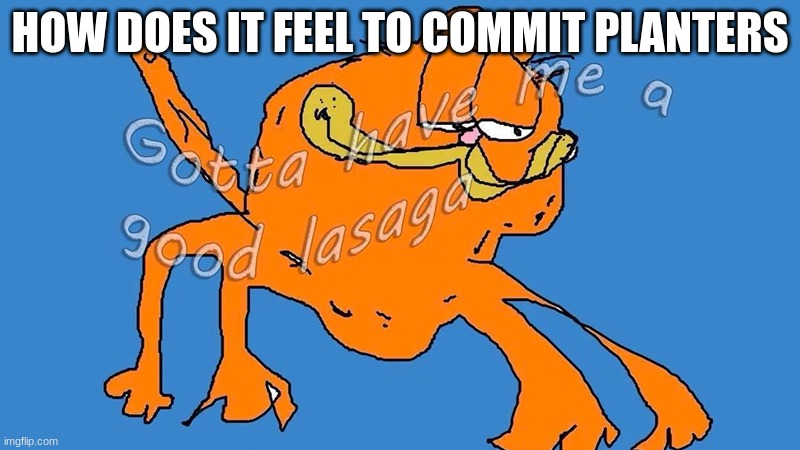 Gotta have me a good lasaga | HOW DOES IT FEEL TO COMMIT PLANTERS | image tagged in gotta have me a good lasaga | made w/ Imgflip meme maker