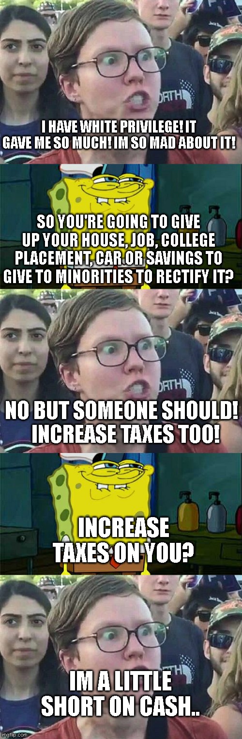 I HAVE WHITE PRIVILEGE! IT GAVE ME SO MUCH! IM SO MAD ABOUT IT! SO YOU'RE GOING TO GIVE UP YOUR HOUSE, JOB, COLLEGE PLACEMENT, CAR OR SAVINGS TO GIVE TO MINORITIES TO RECTIFY IT? NO BUT SOMEONE SHOULD!   INCREASE TAXES TOO! INCREASE TAXES ON YOU? IM A LITTLE SHORT ON CASH.. | image tagged in triggered liberal,memes,don't you squidward | made w/ Imgflip meme maker