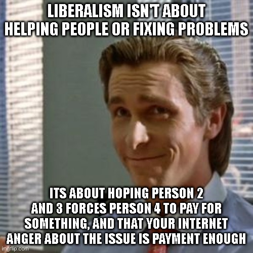 Bateman smug | LIBERALISM ISN'T ABOUT HELPING PEOPLE OR FIXING PROBLEMS; ITS ABOUT HOPING PERSON 2 AND 3 FORCES PERSON 4 TO PAY FOR SOMETHING, AND THAT YOUR INTERNET ANGER ABOUT THE ISSUE IS PAYMENT ENOUGH | image tagged in bateman smug | made w/ Imgflip meme maker