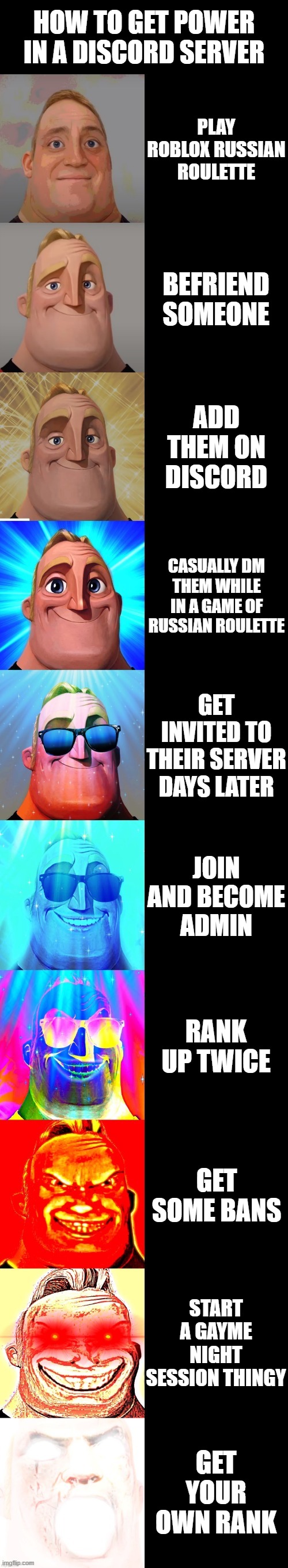 how to get power |  HOW TO GET POWER IN A DISCORD SERVER; PLAY ROBLOX RUSSIAN ROULETTE; BEFRIEND SOMEONE; ADD THEM ON DISCORD; CASUALLY DM THEM WHILE IN A GAME OF RUSSIAN ROULETTE; GET INVITED TO THEIR SERVER DAYS LATER; JOIN AND BECOME ADMIN; RANK UP TWICE; GET SOME BANS; START A GAYME NIGHT SESSION THINGY; GET YOUR OWN RANK | image tagged in mr incredible becoming canny | made w/ Imgflip meme maker