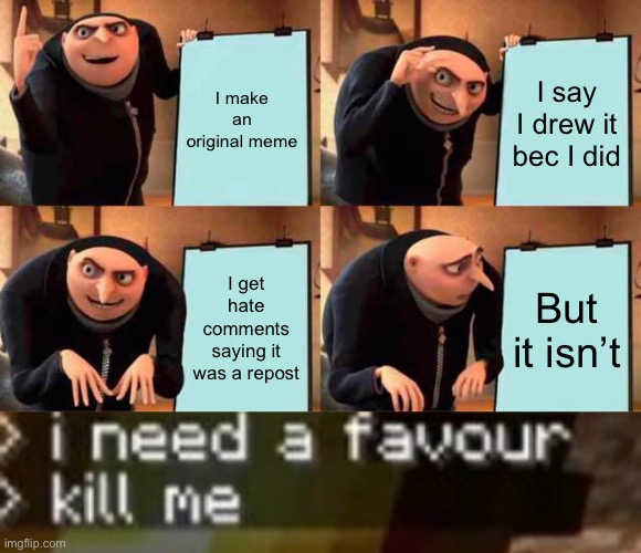 Please (Mod note: I saw you admit it wasn’t yours.) | I make an original meme; I say I drew it bec I did; I get hate comments saying it was a repost; But it isn’t | image tagged in memes,gru's plan,grian kill me | made w/ Imgflip meme maker