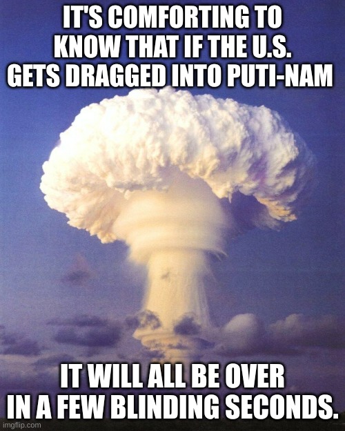 Puti-Nam | IT'S COMFORTING TO KNOW THAT IF THE U.S. GETS DRAGGED INTO PUTI-NAM; IT WILL ALL BE OVER IN A FEW BLINDING SECONDS. | image tagged in mushroom cloud,putin,ukraine,puti-nam | made w/ Imgflip meme maker