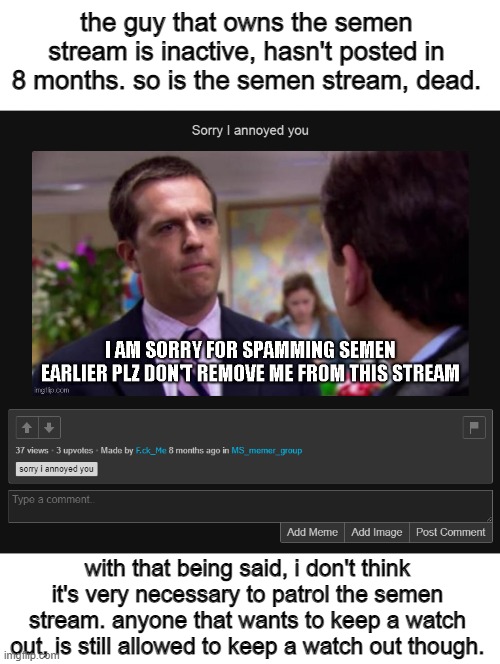 the guy that owns the semen stream is inactive, hasn't posted in 8 months. so is the semen stream, dead. with that being said, i don't think it's very necessary to patrol the semen stream. anyone that wants to keep a watch out, is still allowed to keep a watch out though. | made w/ Imgflip meme maker