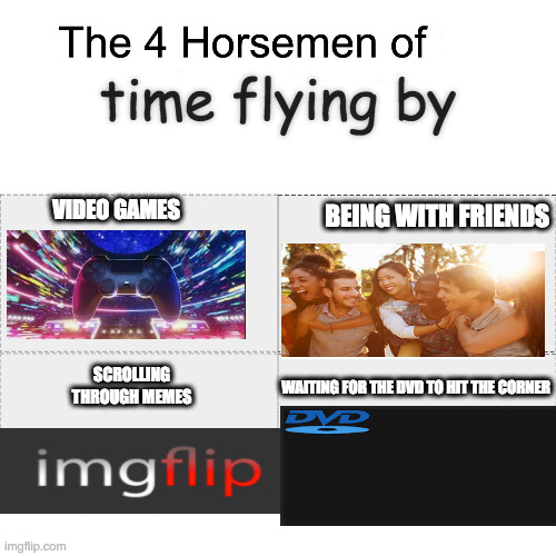 here is the site : https://bouncingdvdlogo.com/ | time flying by; VIDEO GAMES; BEING WITH FRIENDS; SCROLLING THROUGH MEMES; WAITING FOR THE DVD TO HIT THE CORNER | image tagged in four horsemen,dvd,fun stuff | made w/ Imgflip meme maker