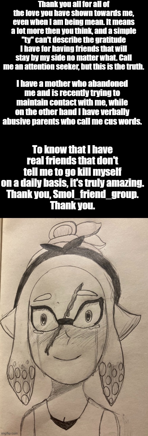 Seriously. You don't know how much it means to me. | Thank you all for all of the love you have shown towards me, even when I am being mean. It means a lot more then you think, and a simple "ty" can't describe the gratitude I have for having friends that will stay by my side no matter what. Call me an attention seeker, but this is the truth. I have a mother who abandoned me and is recently trying to maintain contact with me, while on the other hand I have verbally abusive parents who call me cus words. To know that I have real friends that don't tell me to go kill myself on a daily basis, it's truly amazing.
Thank you, Smol_friend_group.
Thank you. | made w/ Imgflip meme maker