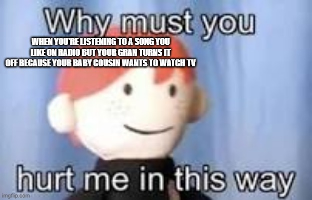 ._. | WHEN YOU'RE LISTENING TO A SONG YOU LIKE ON RADIO BUT YOUR GRAN TURNS IT OFF BECAUSE YOUR BABY COUSIN WANTS TO WATCH TV | image tagged in why must you hurt me in this way | made w/ Imgflip meme maker