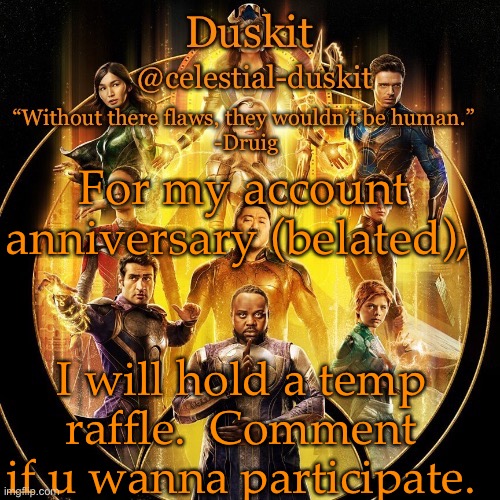 Duskit’s 2nd eternals temp | For my account anniversary (belated), I will hold a temp raffle.  Comment if u wanna participate. | image tagged in duskit s 2nd eternals temp | made w/ Imgflip meme maker