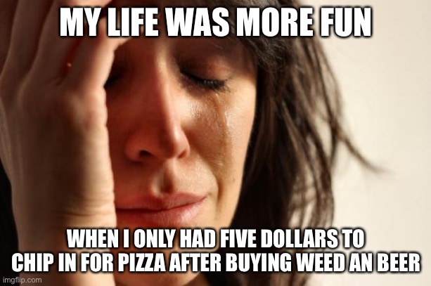 First World Problems | MY LIFE WAS MORE FUN; WHEN I ONLY HAD FIVE DOLLARS TO CHIP IN FOR PIZZA AFTER BUYING WEED AN BEER | image tagged in memes,first world problems,money | made w/ Imgflip meme maker