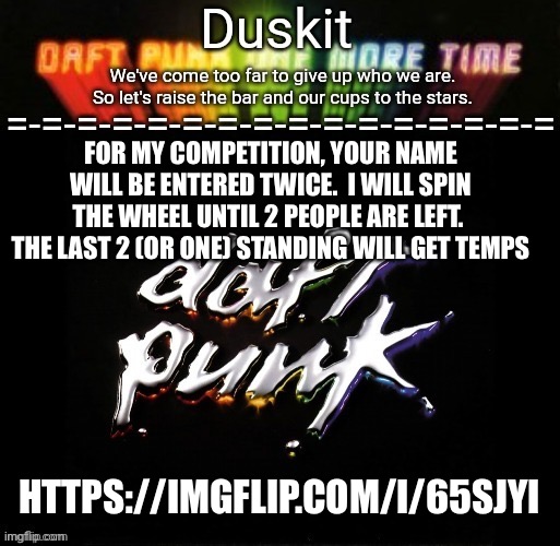 Duskit’s daft punk honor temp | FOR MY COMPETITION, YOUR NAME WILL BE ENTERED TWICE.  I WILL SPIN THE WHEEL UNTIL 2 PEOPLE ARE LEFT.  THE LAST 2 (OR ONE) STANDING WILL GET TEMPS; HTTPS://IMGFLIP.COM/I/65SJYI | image tagged in duskit s daft punk honor temp | made w/ Imgflip meme maker