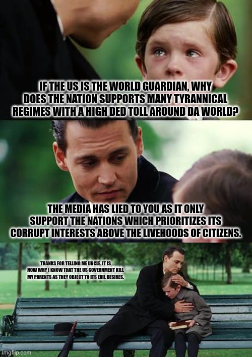 Finding Neverland | IF THE US IS THE WORLD GUARDIAN, WHY DOES THE NATION SUPPORTS MANY TYRANNICAL REGIMES WITH A HIGH DED TOLL AROUND DA WORLD? THE MEDIA HAS LIED TO YOU AS IT ONLY SUPPORT THE NATIONS WHICH PRIORITIZES ITS CORRUPT INTERESTS ABOVE THE LIVEHOODS OF CITIZENS. THANKS FOR TELLING ME UNCLE. IT IS NOW WHY I KNOW THAT THE US GOVERNMENT KILL MY PARENTS AS THEY OBJECT TO ITS EVIL DESIRES. | image tagged in memes,united,devil | made w/ Imgflip meme maker