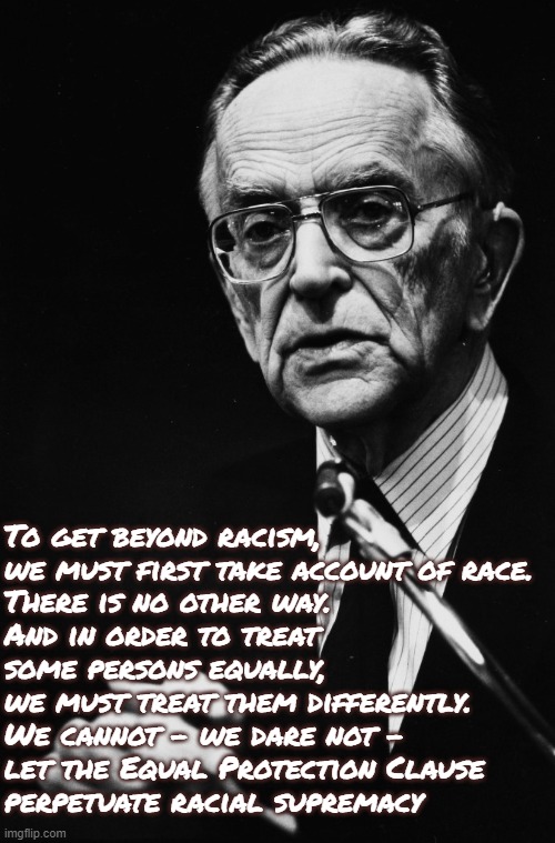 University of California Regents v. Bakke, 1978 | To get beyond racism,
we must first take account of race.
There is no other way.
And in order to treat
some persons equally,
we must treat them differently.
We cannot - we dare not -
let the Equal Protection Clause
perpetuate racial supremacy | image tagged in justice harry blackmun,racism,affirmative action,inequality,supreme court,university | made w/ Imgflip meme maker