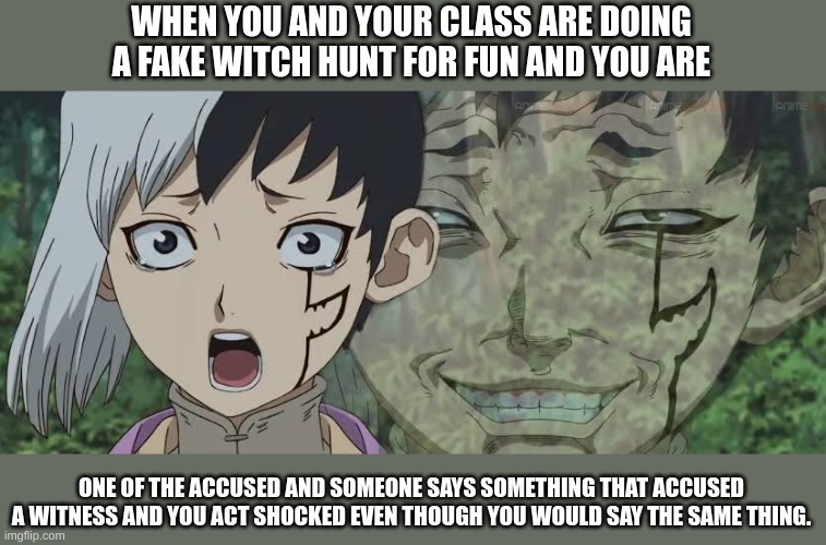 dr. stone joke | WHEN YOU AND YOUR CLASS ARE DOING A FAKE WITCH HUNT FOR FUN AND YOU ARE; ONE OF THE ACCUSED AND SOMEONE SAYS SOMETHING THAT ACCUSED A WITNESS AND YOU ACT SHOCKED EVEN THOUGH YOU WOULD SAY THE SAME THING. | image tagged in doble cara dr stone,fun | made w/ Imgflip meme maker