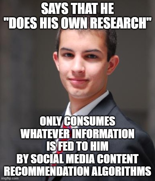 When You Need To Do Your Research On What "Research" Actually Is | SAYS THAT HE "DOES HIS OWN RESEARCH"; ONLY CONSUMES WHATEVER INFORMATION IS FED TO HIM
BY SOCIAL MEDIA CONTENT
RECOMMENDATION ALGORITHMS | image tagged in college conservative,research,social media,content,misinformation,sheeple | made w/ Imgflip meme maker