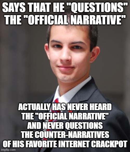 When You Don't Read Credible Journalism But Feel Certain That It's Fake, And Never Question The Sensationalist Trash You Do Read | SAYS THAT HE "QUESTIONS"
THE "OFFICIAL NARRATIVE"; ACTUALLY HAS NEVER HEARD
THE "OFFICIAL NARRATIVE"
AND NEVER QUESTIONS
THE COUNTER-NARRATIVES
OF HIS FAVORITE INTERNET CRACKPOT | image tagged in college conservative,journalism,fake news,question,reading,misinformation | made w/ Imgflip meme maker