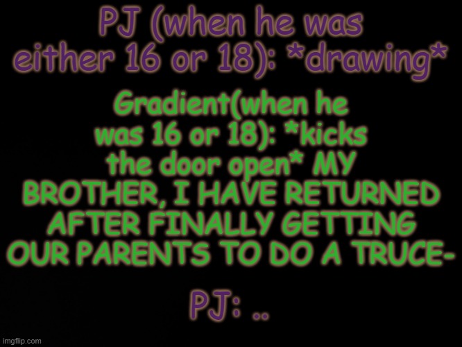 PJ: WHY WOULD YOU- Gradient: YES- | PJ (when he was either 16 or 18): *drawing*; Gradient(when he was 16 or 18): *kicks the door open* MY BROTHER, I HAVE RETURNED AFTER FINALLY GETTING OUR PARENTS TO DO A TRUCE-; PJ: .. | made w/ Imgflip meme maker