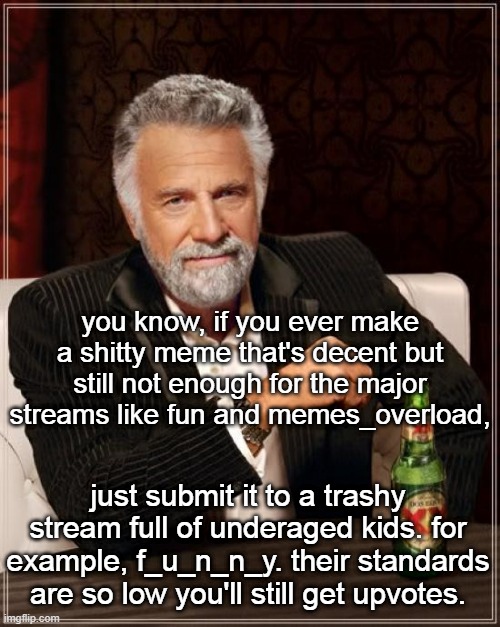 The Most Interesting Man In The World | you know, if you ever make a shitty meme that's decent but still not enough for the major streams like fun and memes_overload, just submit it to a trashy stream full of underaged kids. for example, f_u_n_n_y. their standards are so low you'll still get upvotes. | image tagged in memes,the most interesting man in the world | made w/ Imgflip meme maker