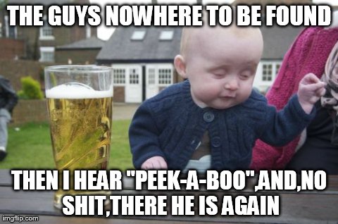 Drunk Baby Meme | THE GUYS NOWHERE TO BE FOUND THEN I HEAR ''PEEK-A-BOO'',AND,NO SHIT,THERE HE IS AGAIN | image tagged in memes,drunk baby | made w/ Imgflip meme maker
