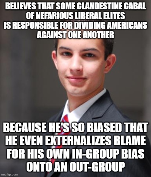 When You Are Responsible For Dividing Americans Against One Another | BELIEVES THAT SOME CLANDESTINE CABAL
OF NEFARIOUS LIBERAL ELITES
IS RESPONSIBLE FOR DIVIDING AMERICANS
AGAINST ONE ANOTHER; BECAUSE HE'S SO BIASED THAT
HE EVEN EXTERNALIZES BLAME
FOR HIS OWN IN-GROUP BIAS
ONTO AN OUT-GROUP | image tagged in college conservative,division,group,good vs evil,bias,responsibility | made w/ Imgflip meme maker