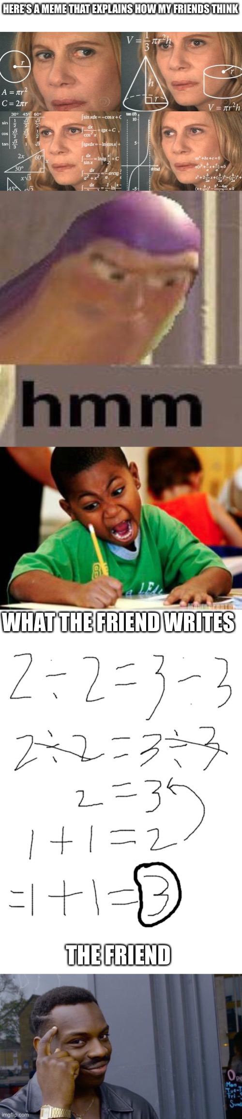 Friend | HERE’S A MEME THAT EXPLAINS HOW MY FRIENDS THINK; WHAT THE FRIEND WRITES; THE FRIEND | image tagged in calculating meme,buzz lightyear hmm,writing,blank white template,memes,roll safe think about it | made w/ Imgflip meme maker
