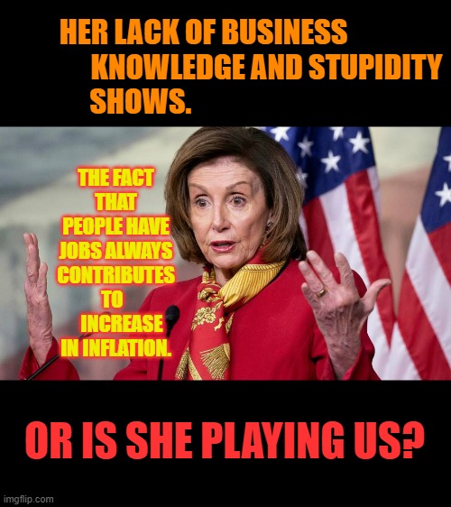 Nancy Pelosi On Inflation | HER LACK OF BUSINESS                       KNOWLEDGE AND STUPIDITY SHOWS. THE FACT THAT PEOPLE HAVE JOBS ALWAYS CONTRIBUTES TO  
   INCREASE IN INFLATION. OR IS SHE PLAYING US? | image tagged in memes,politics,nancy pelosi,reason,inflation,jobs | made w/ Imgflip meme maker