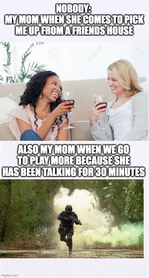 Moms am a right? | NOBODY: 
MY MOM WHEN SHE COMES TO PICK ME UP FROM A FRIENDS HOUSE; ALSO MY MOM WHEN WE GO TO PLAY MORE BECAUSE SHE HAS BEEN TALKING FOR 30 MINUTES | image tagged in moms,memes,funny,me and my friend | made w/ Imgflip meme maker