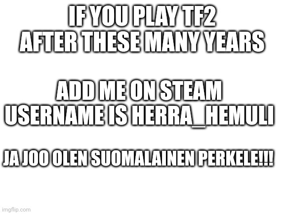 Blank White Template | IF YOU PLAY TF2 AFTER THESE MANY YEARS; ADD ME ON STEAM USERNAME IS HERRA_HEMULI; JA JOO OLEN SUOMALAINEN PERKELE!!! | image tagged in blank white template | made w/ Imgflip meme maker