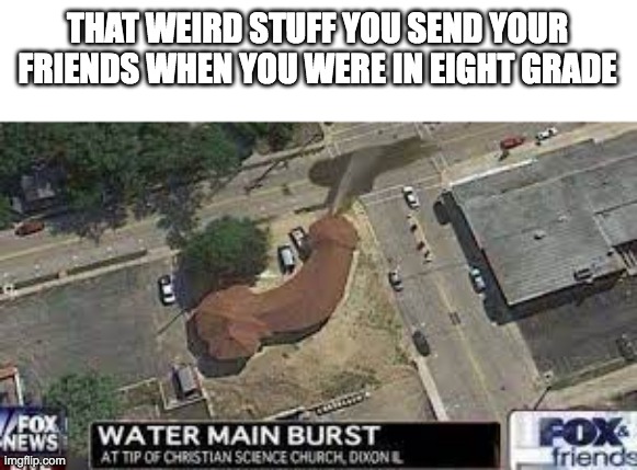 Water main busts a valve | THAT WEIRD STUFF YOU SEND YOUR FRIENDS WHEN YOU WERE IN EIGHT GRADE | image tagged in funny,memes,friends,share,sus | made w/ Imgflip meme maker