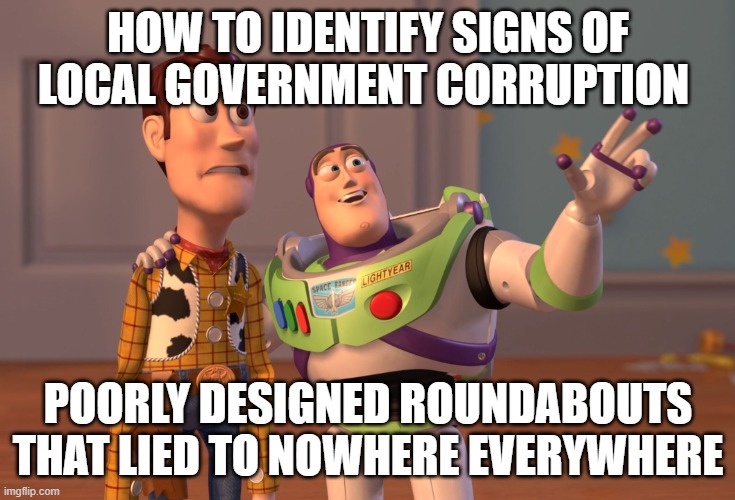 X, X Everywhere | HOW TO IDENTIFY SIGNS OF LOCAL GOVERNMENT CORRUPTION; POORLY DESIGNED ROUNDABOUTS THAT LIED TO NOWHERE EVERYWHERE | image tagged in memes,x x everywhere | made w/ Imgflip meme maker