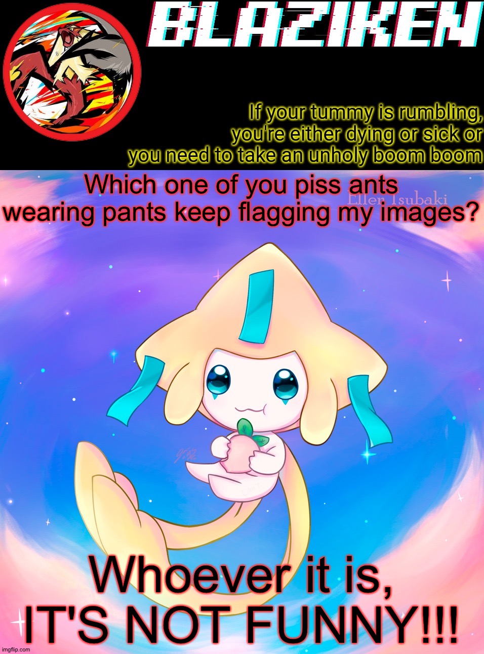 Stop. Please. | Which one of you piss ants wearing pants keep flagging my images? Whoever it is, IT'S NOT FUNNY!!! | image tagged in blaziken's jirachi temp | made w/ Imgflip meme maker