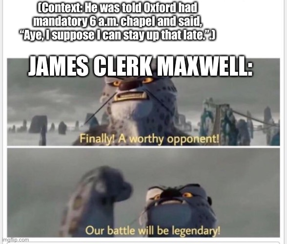 Finally! A worthy opponent! | JAMES CLERK MAXWELL: (Context: He was told Oxford had mandatory 6 a.m. chapel and said, “Aye, I suppose I can stay up that late.”.) | image tagged in finally a worthy opponent | made w/ Imgflip meme maker