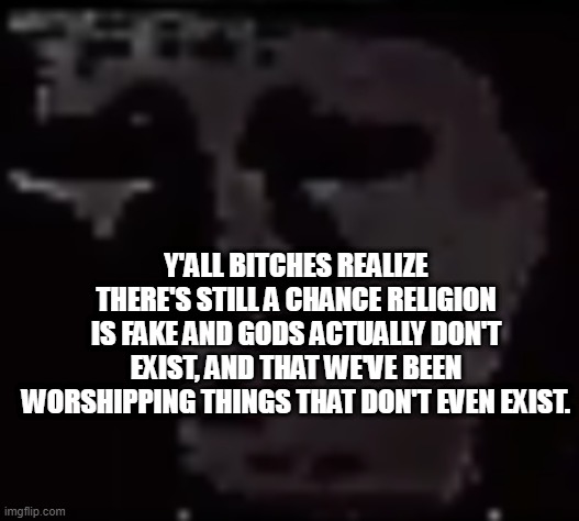 Trollge | Y'ALL BITCHES REALIZE THERE'S STILL A CHANCE RELIGION IS FAKE AND GODS ACTUALLY DON'T EXIST, AND THAT WE'VE BEEN WORSHIPPING THINGS THAT DON'T EVEN EXIST. | image tagged in trollge | made w/ Imgflip meme maker