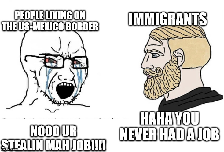 Gup | IMMIGRANTS; PEOPLE LIVING ON THE US-MEXICO BORDER; NOOO UR STEALIN MAH JOB!!!! HAHA YOU NEVER HAD A JOB | image tagged in soyboy vs yes chad | made w/ Imgflip meme maker