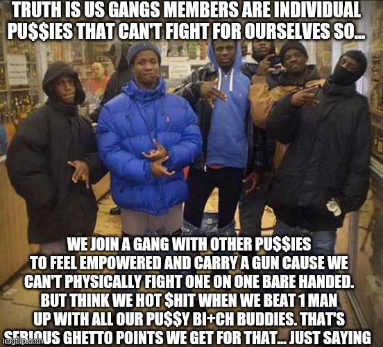Gangster pants  | TRUTH IS US GANGS MEMBERS ARE INDIVIDUAL PU$$IES THAT CAN'T FIGHT FOR OURSELVES SO... WE JOIN A GANG WITH OTHER PU$$IES TO FEEL EMPOWERED AND CARRY A GUN CAUSE WE CAN'T PHYSICALLY FIGHT ONE ON ONE BARE HANDED. BUT THINK WE HOT $HIT WHEN WE BEAT 1 MAN UP WITH ALL OUR PU$$Y BI+CH BUDDIES. THAT'S SERIOUS GHETTO POINTS WE GET FOR THAT... JUST SAYING | image tagged in gangster pants | made w/ Imgflip meme maker