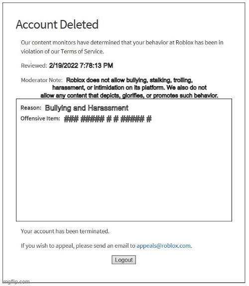 just got banned from roblox #robloxsus | 2/19/2022 7:78:13 PM; Roblox does not allow bullying, stalking, trolling, harassment, or intimidation on its platform. We also do not allow any content that depicts, glorifies, or promotes such behavior. Bullying and Harassment; ### ##### # # ##### # | image tagged in banned from roblox | made w/ Imgflip meme maker