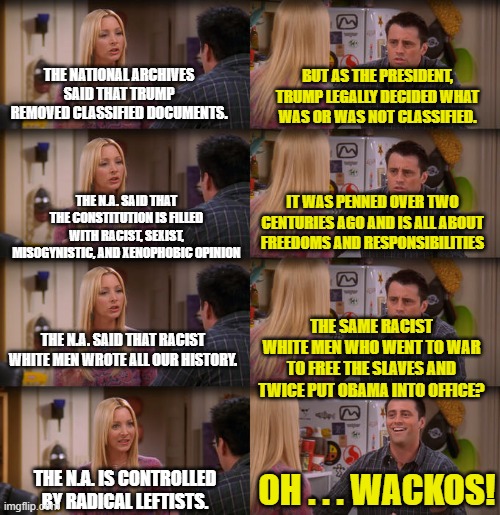 Funny how the mainstream media neglects to mention what party CONTROLS the National Archives. | BUT AS THE PRESIDENT, TRUMP LEGALLY DECIDED WHAT WAS OR WAS NOT CLASSIFIED. THE NATIONAL ARCHIVES SAID THAT TRUMP REMOVED CLASSIFIED DOCUMENTS. THE N.A. SAID THAT THE CONSTITUTION IS FILLED WITH RACIST, SEXIST, MISOGYNISTIC, AND XENOPHOBIC OPINION; IT WAS PENNED OVER TWO CENTURIES AGO AND IS ALL ABOUT FREEDOMS AND RESPONSIBILITIES; THE SAME RACIST WHITE MEN WHO WENT TO WAR TO FREE THE SLAVES AND TWICE PUT OBAMA INTO OFFICE? THE N.A. SAID THAT RACIST WHITE MEN WROTE ALL OUR HISTORY. THE N.A. IS CONTROLLED BY RADICAL LEFTISTS. OH . . . WACKOS! | image tagged in wackos,leftists | made w/ Imgflip meme maker