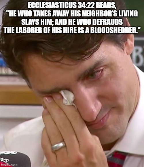 Hell bound | ECCLESIASTICUS 34:22 READS, "HE WHO TAKES AWAY HIS NEIGHBOR'S LIVING SLAYS HIM; AND HE WHO DEFRAUDS THE LABORER OF HIS HIRE IS A BLOODSHEDDER." | image tagged in justin trudeau crying,hell bound,back the canadian ressistence,trudeau the dictatior,free canada,fight back | made w/ Imgflip meme maker