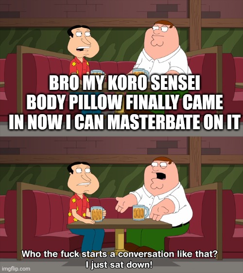 Who starts conversation like that | BRO MY KORO SENSEI BODY PILLOW FINALLY CAME IN NOW I CAN MASTERBATE ON IT | image tagged in who starts conversation like that | made w/ Imgflip meme maker