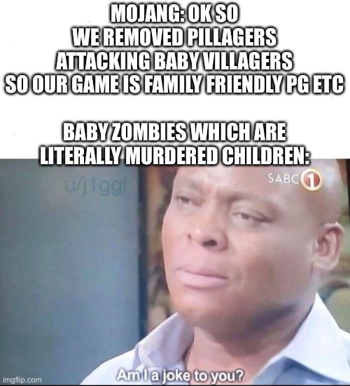 am I a joke to you | MOJANG: OK SO WE REMOVED PILLAGERS ATTACKING BABY VILLAGERS SO OUR GAME IS FAMILY FRIENDLY PG ETC
 
BABY ZOMBIES WHICH ARE LITERALLY MURDERED CHILDREN: | image tagged in am i a joke to you | made w/ Imgflip meme maker